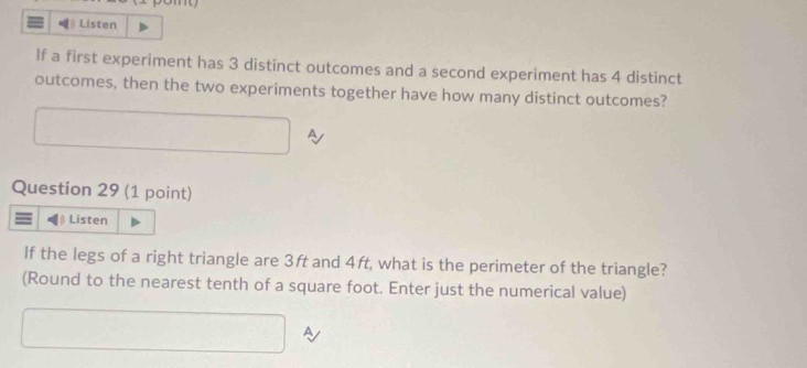 Listen 
If a first experiment has 3 distinct outcomes and a second experiment has 4 distinct 
outcomes, then the two experiments together have how many distinct outcomes? 
Question 29 (1 point) 
Listen 
If the legs of a right triangle are 3ft and 4ft, what is the perimeter of the triangle? 
(Round to the nearest tenth of a square foot. Enter just the numerical value) 
A