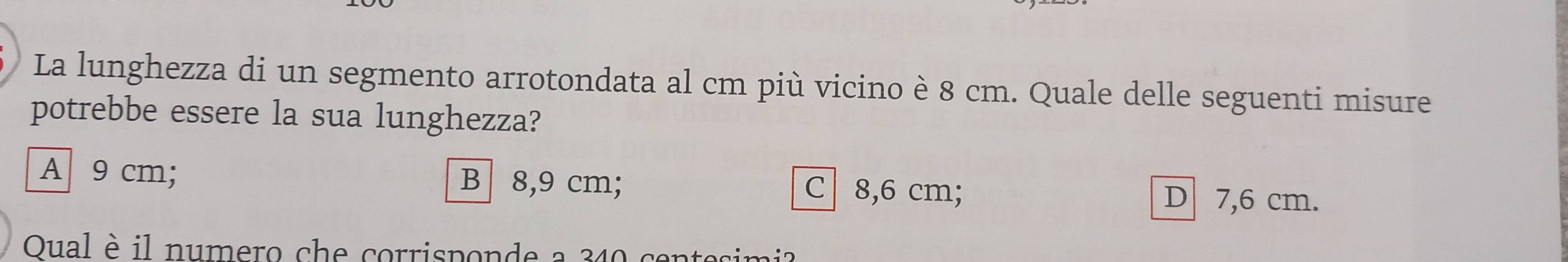 La lunghezza di un segmento arrotondata al cm più vicino è 8 cm. Quale delle seguenti misure
potrebbe essere la sua lunghezza?
A 9 cm; B 8,9 cm; C 8,6 cm;
D 7,6 cm.
Qual è il numero che corrisponde a 340 in