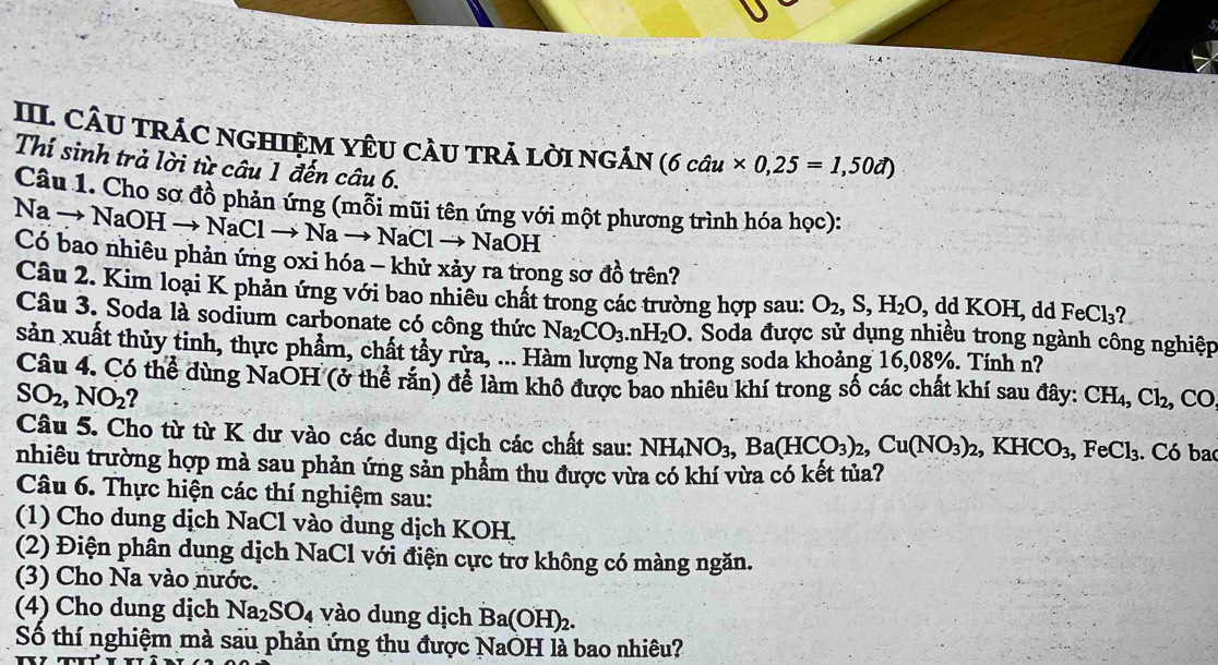 CÂU TRÁC NGHIỆM YÊU CÂU TRÁ LờI NGÁN (6chat au* 0,25=1,50vector a)
Thí sinh trả lời từ câu 1 đến câu 6.
Câu 1. Cho sơ đồ phản ứng (mỗi mũi tên ứng với một phương trình hóa học):
Na → NaOH → NaCl → Na → NaCl → NaOH
Có bao nhiêu phản ứng oxi hóa - khử xảy ra trong sơ đồ trên?
Câu 2. Kim loại K phản ứng với bao nhiêu chất trong các trường hợp sau: O_2,S,H_2O, dd KOH I, dd FeCl_3
Câu 3. Soda là sodium carbonate có công thức Na_2CO_3.nH_2O D. Soda được sử dụng nhiều trong ngành công nghiệp
sản xuất thủy tinh, thực phẩm, chất tây rừa, ... Hàm lượng Na trong soda khoảng 16,08%. Tính n?
Câu 4. Có thể dùng NaOH (ở thể răn) để làm khô được bao nhiêu khí trong số các chất khí sau đây: CH_4,Cl_2, CO
SO_2,NO_2
Câu 5. Cho từ từ K dư vào các dung dịch các chất sau: NH_4NO_3,Ba(HCO_3)_2,Cu(NO_3)_2,KHCO_3,FeCl_3. Có ba
nhiêu trường hợp mà sau phản ứng sản phẩm thu được vừa có khí vừa có kết tủa?
Câu 6. Thực hiện các thí nghiệm sau:
(1) Cho dung dịch NaCl vào dung dịch KOH.
(2) Điện phân dung dịch NaCl với điện cực trơ không có màng ngăn.
(3) Cho Na vào nước.
(4) Cho dung dịch Na_2SO_4 vào dung dịch Ba(OH)_2.
Số thí nghiệm mà sau phản ứng thu được NaOH là bao nhiêu?