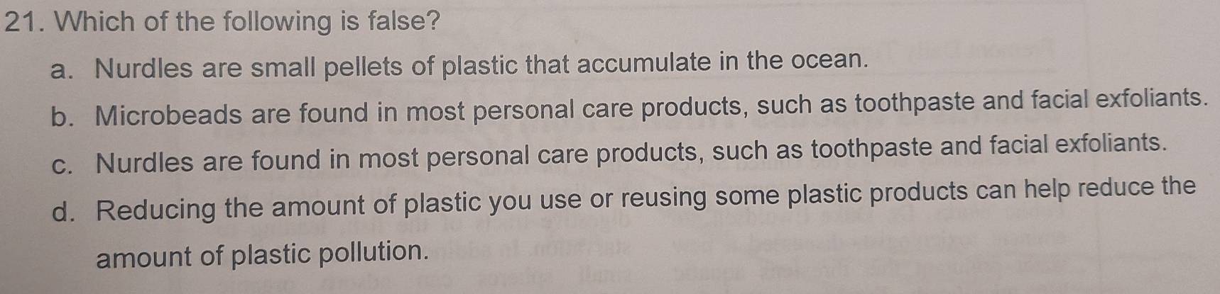 Which of the following is false?
a. Nurdles are small pellets of plastic that accumulate in the ocean.
b. Microbeads are found in most personal care products, such as toothpaste and facial exfoliants.
c. Nurdles are found in most personal care products, such as toothpaste and facial exfoliants.
d. Reducing the amount of plastic you use or reusing some plastic products can help reduce the
amount of plastic pollution.