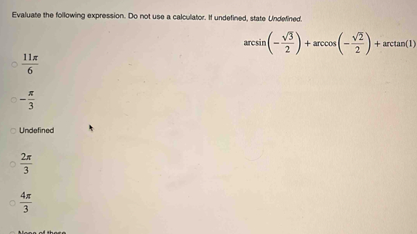 Evaluate the following expression. Do not use a calculator. If undefined, state Undefined.
arcsin (- sqrt(3)/2 )+arccos (- sqrt(2)/2 )+arctan (1)
 11π /6 
- π /3 
Undefined
 2π /3 
 4π /3 