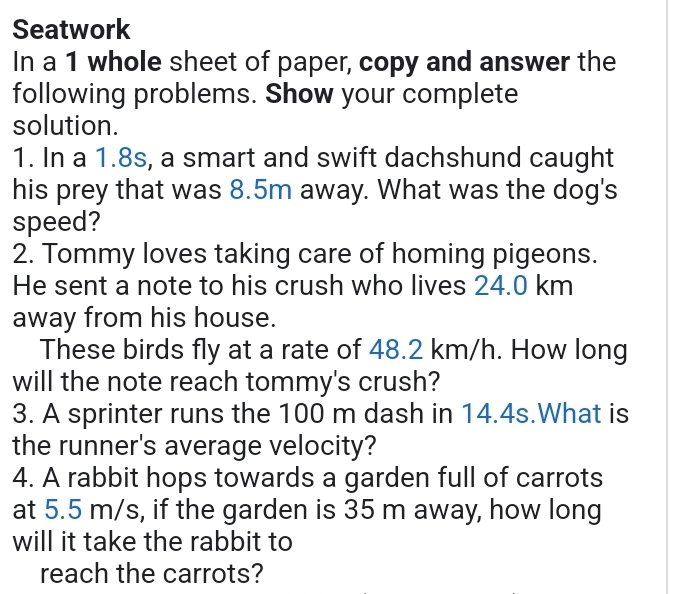 Seatwork 
In a 1 whole sheet of paper, copy and answer the 
following problems. Show your complete 
solution. 
1. In a 1.8s, a smart and swift dachshund caught 
his prey that was 8.5m away. What was the dog's 
speed? 
2. Tommy loves taking care of homing pigeons. 
He sent a note to his crush who lives 24.0 km
away from his house. 
These birds fly at a rate of 48.2 km/h. How long 
will the note reach tommy's crush? 
3. A sprinter runs the 100 m dash in 14.4s.What is 
the runner's average velocity? 
4. A rabbit hops towards a garden full of carrots 
at 5.5 m/s, if the garden is 35 m away, how long 
will it take the rabbit to 
reach the carrots?