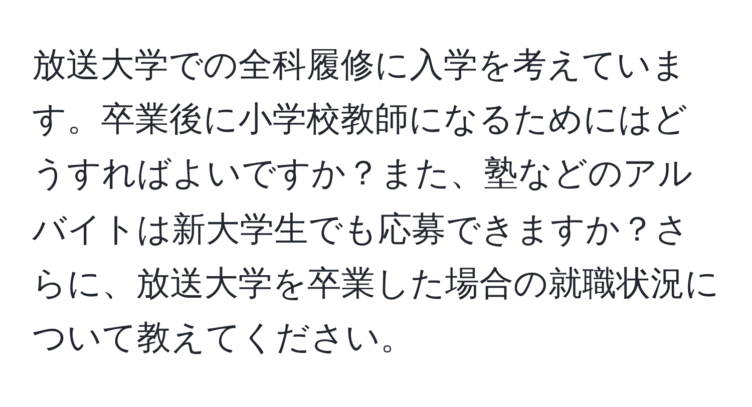 放送大学での全科履修に入学を考えています。卒業後に小学校教師になるためにはどうすればよいですか？また、塾などのアルバイトは新大学生でも応募できますか？さらに、放送大学を卒業した場合の就職状況について教えてください。