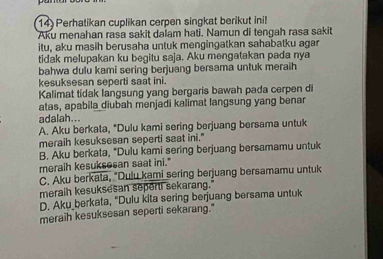 Perhatikan cuplikan cerpen singkat berikut ini!
Aku menahan rasa sakit dalam hati. Namun di tengah rasa sakit
itu, aku masih berusaha untuk mengingatkan sahabatku agar
tidak melupakan ku begitu saja. Aku mengatakan pada nya
bahwa dulu kami sering berjuang bersama untuk meraih
kesuksesan seperti saat ini.
Kalimat tidak langsung yang bergaris bawah pada cerpen di
atas, apabila diubah menjadi kalimat langsung yang benar
adalah...
A. Aku berkata, "Dulu kami sering berjuang bersama untuk
meraih kesuksesan seperti saat ini."
B. Aku berkata, "Dulu kami sering berjuang bersamamu untuk
meraih kesuksesan saat ini."
C. Aku berkata, “Dulu kami sering berjuang bersamamu untuk
meraih kesuksesan seperti sekarang."
D. Aku berkata, "Dulu kita sering berjuang bersama untuk
meraih kesuksesan seperti sekarang."