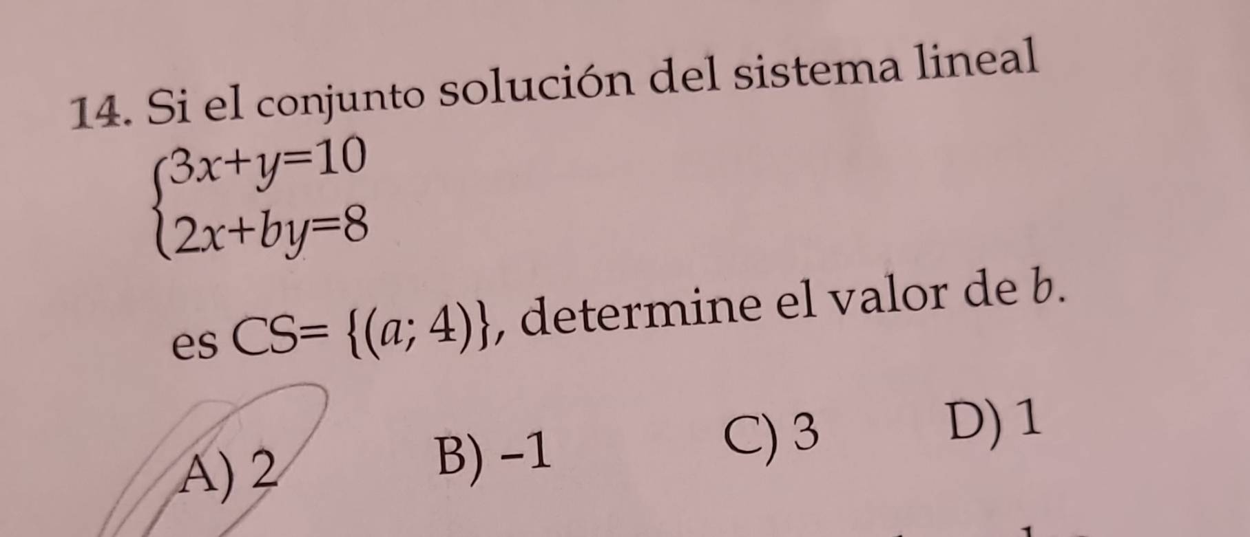 Si el conjunto solución del sistema lineal
beginarrayl 3x+y=10 2x+by=8endarray.
es CS= (a;4) , determine el valor de b.
A) 2 B) -1
C) 3
D) 1