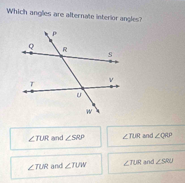 Which angles are alternate interior angles?
∠ TUR and ∠ SRP ∠ TUR and ∠ QRP
∠ TUR and ∠ TUW ∠ TUR and ∠ SRU