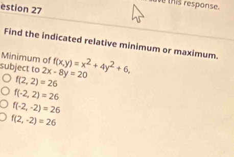 ave this response.
estion 27
Find the indicated relative minimum or maximum.
Minimum of f(x,y)=x^2+4y^2+6, 
subject to 2x-8y=20
f(2,2)=26
f(-2,2)=26
f(-2,-2)=26
f(2,-2)=26