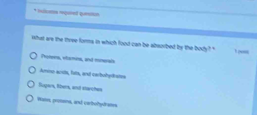 bulicates required question
What are the three forms in which food can be absorbed by the body? " t post
Protera, etamins, and mnerals
Amino acds, fats, and carbobydratea
Sugars, liber, and starchen
Wates, protzins, and carbohydrates