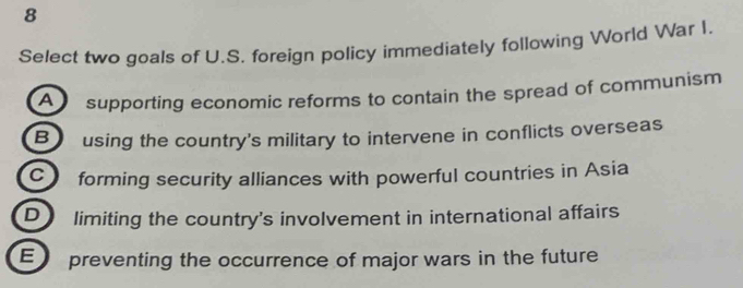 Select two goals of U.S. foreign policy immediately following World War I.
A supporting economic reforms to contain the spread of communism
B using the country's military to intervene in conflicts overseas
C forming security alliances with powerful countries in Asia
D limiting the country's involvement in international affairs
E preventing the occurrence of major wars in the future