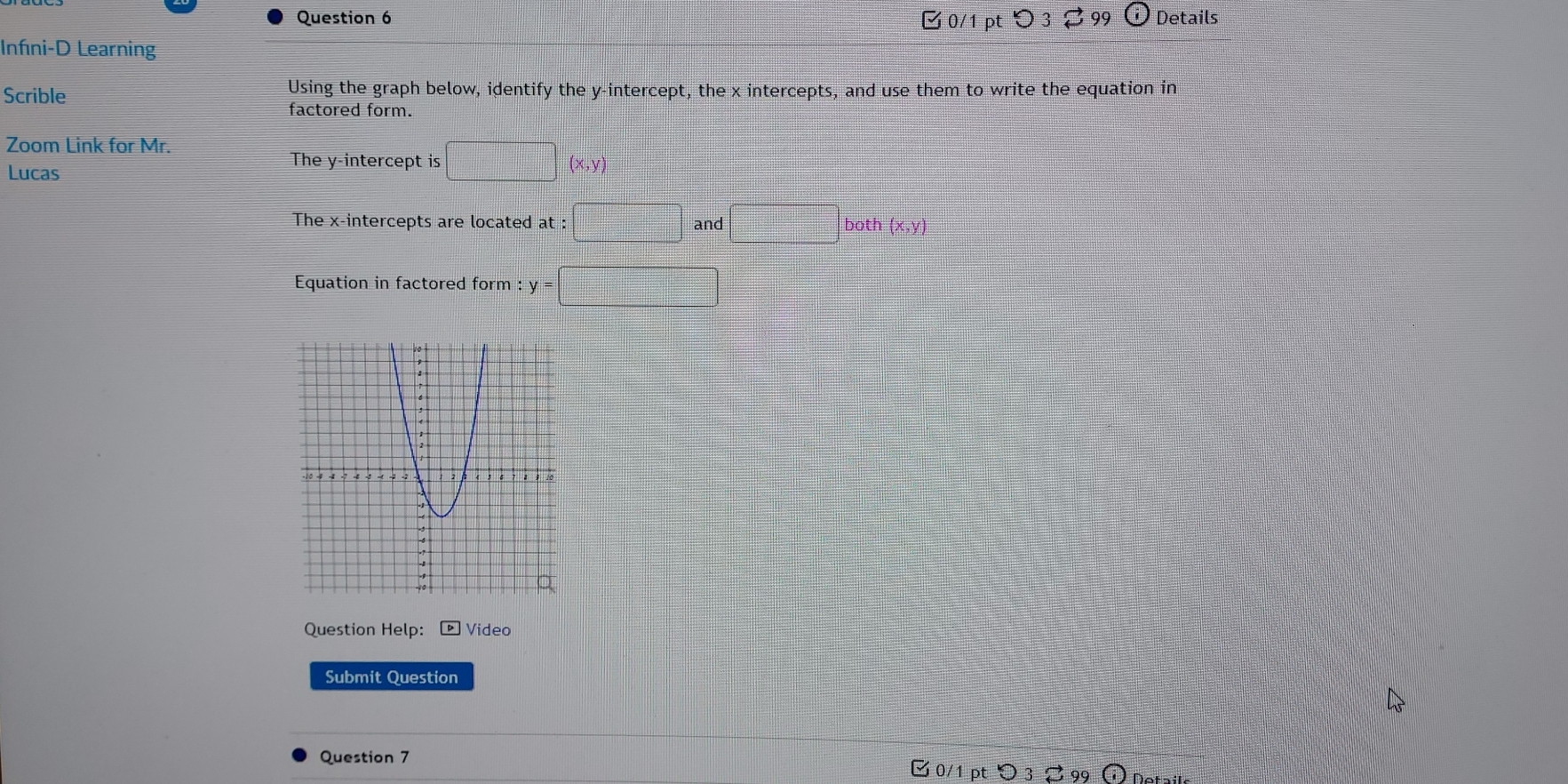 □0/1 pt つ3 99 Details 
Infni-D Learning 
Scrible Using the graph below, identify the y-intercept, the x intercepts, and use them to write the equation in 
factored form. 
Zoom Link for Mr. 
Lucas 
The y-intercept is □ (x,y)
The x-intercepts are located at : :□ and□ b oth (x,y)
Equation in factored form y=□
Question Help: ▶Video 
Submit Question 
Question 7 0/1 pt○ 3 99