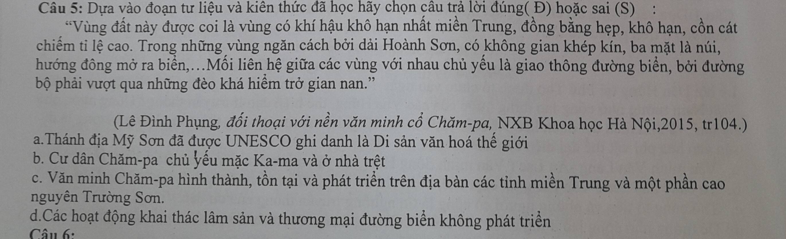 Dựa vào đoạn tư liệu và kiên thức đã học hãy chọn câu trả lời đúng( Đ) hoặc sai (S):
*Vùng đất này được coi là vùng có khí hậu khô hạn nhất miền Trung, đồng bằng hẹp, khô hạn, cồn cát
chiếm tỉ lệ cao. Trong những vùng ngăn cách bởi dải Hoành Sơn, có không gian khép kín, ba mặt là núi,
hướng đông mở ra biển,...Mối liên hệ giữa các vùng với nhau chủ yều là giao thông đường biển, bởi đường
bộ phải vượt qua những đèo khá hiểm trở gian nan.''
(Lê Đình Phụng, đối thoại với nền văn minh cổ Chăm-pa, NXB Khoa học Hà Nội,2015, tr104.)
a.Thánh địa Mỹ Sơn đã được UNESCO ghi danh là Di sản văn hoá thế giới
b. Cư dân Chăm-pa chủ yếu mặc Ka-ma và ở nhà trệt
c. Văn minh Chăm-pa hình thành, tồn tại và phát triển trên địa bàn các tỉnh miền Trung và một phần cao
nguyên Trường Sơn.
d.Các hoạt động khai thác lâm sản và thương mại đường biển không phát triển
Câu 6: