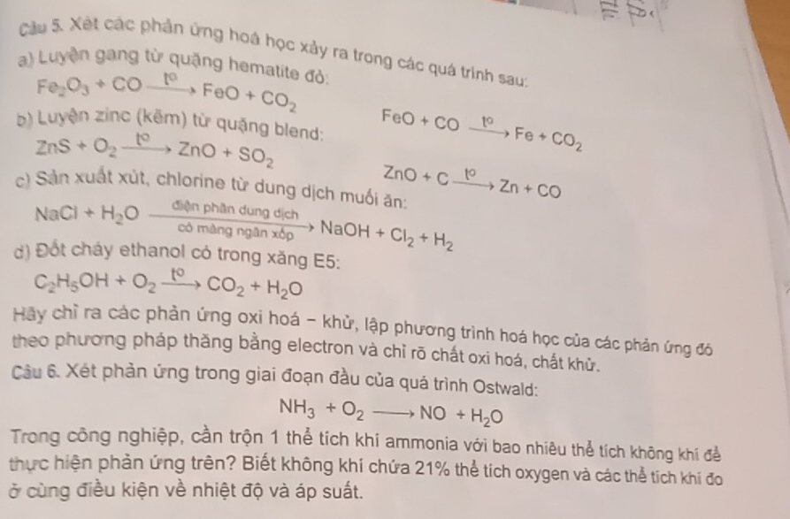 = 
Cầu 5. Xét các phần ứng hoá học xảy ra trong các quá trình saut 
) Luyện gang từ quặng hematite đỏ: 
b) Luyện Fe_2O_3+COto Fe^(cO)FeO+CO_2
zinc(kem ) từ quặng blend:
ZnS+O_2xrightarrow t^0ZnO+SO_2
FeO+COxrightarrow t°Fe+CO_2
c) Sản xuất xút, chlorine từ dung dịch muối ăn: ZnO+Cxrightarrow 10Zn+CO
NaCl+H_2Oxrightarrow Cl(manphandungdichNaOH+Cl_2+H_2
d) Đốt cháy ethanol có trong xăng E5:
C_2H_5OH+O_2xrightarrow t^0CO_2+H_2O
Hãy chỉ ra các phản ứng oxi hoá - khử, lập phương trình hoá học của các phản ứng đó 
theo phương pháp thăng bằng electron và chỉ rõ chát oxi hoá, chất khử. 
Câu 6. Xét phản ứng trong giai đoạn đầu của quá trình Ostwald:
NH_3+O_2to NO+H_2O
Trong công nghiệp, cần trộn 1 thể tích khi ammonia với bao nhiêu thể tích không khí để 
thực hiện phản ứng trên? Biết không khí chứa 21% thể tích oxygen và các thể tích khí đo 
ở cùng điều kiện về nhiệt độ và áp suất.