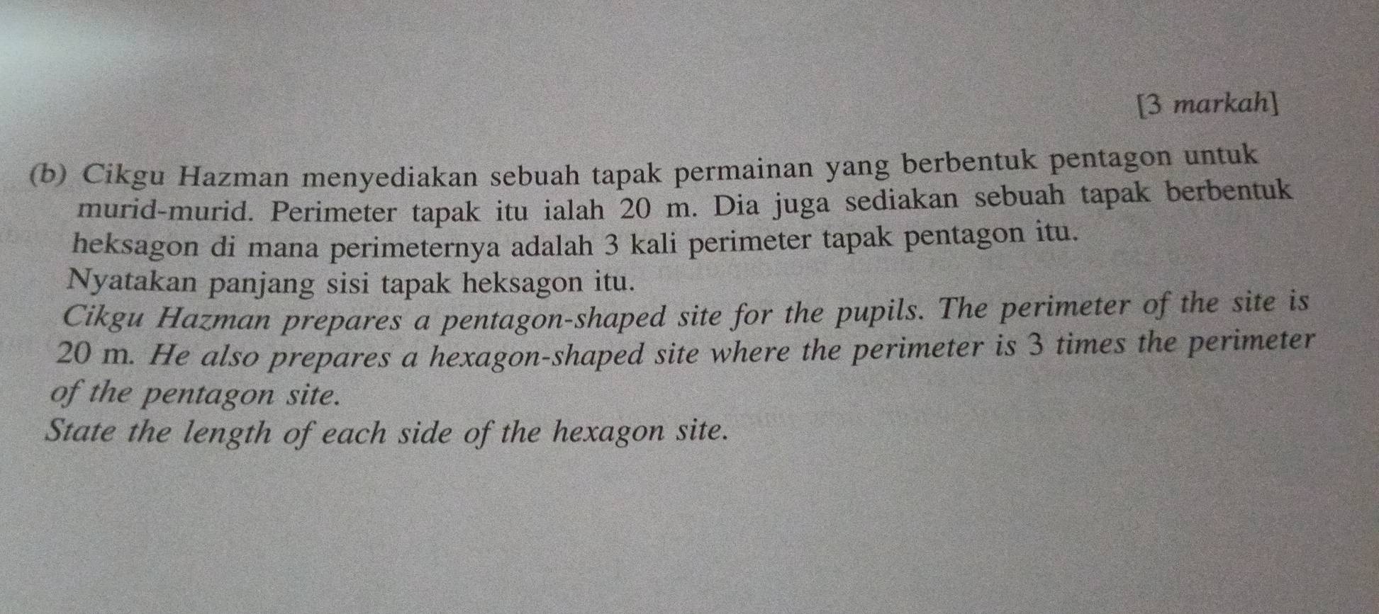 [3 markah] 
(b) Cikgu Hazman menyediakan sebuah tapak permainan yang berbentuk pentagon untuk 
murid-murid. Perimeter tapak itu ialah 20 m. Dia juga sediakan sebuah tapak berbentuk 
heksagon di mana perimeternya adalah 3 kali perimeter tapak pentagon itu. 
Nyatakan panjang sisi tapak heksagon itu. 
Cikgu Hazman prepares a pentagon-shaped site for the pupils. The perimeter of the site is
20 m. He also prepares a hexagon-shaped site where the perimeter is 3 times the perimeter 
of the pentagon site. 
State the length of each side of the hexagon site.