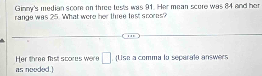 Ginny's median score on three tests was 91. Her mean score was 84 and her 
range was 25. What were her three test scores? 
Her three test scores were □. (Use a comma to separate answers 
as needed.)