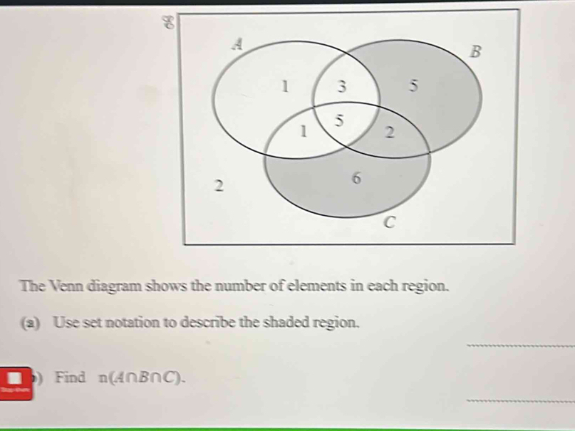 The Venn diagram shows the number of elements in each region. 
(a) Use set notation to describe the shaded region. 
_ 
□ b) Find n(A∩B∩C). 
_