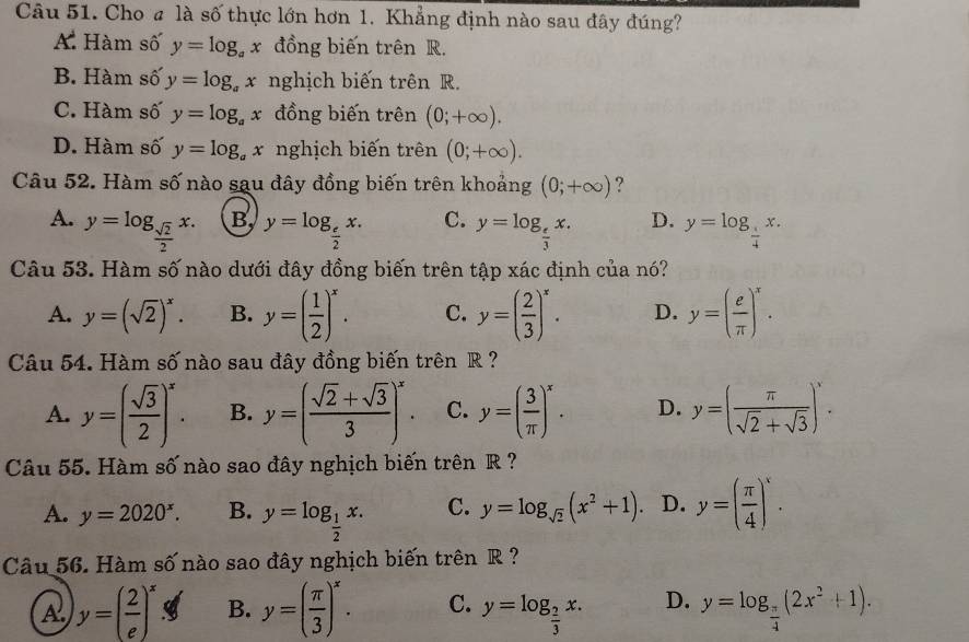 Cho # là số thực lớn hơn 1. Khẳng định nào sau đây đúng?
A. Hàm số y=log _ax đồng biến trên R.
B. Hàm số y=log _ax nghịch biến trên R.
C. Hàm số y=log _ax đồng biến trên (0;+∈fty ).
D. Hàm số y=log _ax nghịch biến trên (0;+∈fty ).
Câu 52. Hàm số nào sau đây đồng biến trên khoảng (0;+∈fty ) ?
A. y=log _ sqrt(2)/2 x. B, y=log _ e/2 x. C. y=log _ e/3 x. D. y=log _ 1/4 x.
Câu 53. Hàm số nào dưới đây đồng biến trên tập xác định của nó?
A. y=(sqrt(2))^x. B. y=( 1/2 )^x. C. y=( 2/3 )^x. D. y=( e/π  )^x.
Câu 54. Hàm số nào sau đây đồng biến trên R ?
A. y=( sqrt(3)/2 )^x. B. y=( (sqrt(2)+sqrt(3))/3 )^x. C. y=( 3/π  )^x. D. y=( π /sqrt(2)+sqrt(3) )^x.
Câu 55. Hàm số nào sao đây nghịch biến trên R ?
A. y=2020^x. B. y=log _ 1/2 x. C. y=log _sqrt(2)(x^2+1) D. y=( π /4 )^x.
Câu 56. Hàm số nào sao đây nghịch biến trên R ?
A y=( 2/e )^x I B. y=( π /3 )^x. C. y=log _ 2/3 x. D. y=log _ π /4 (2x^2+1).