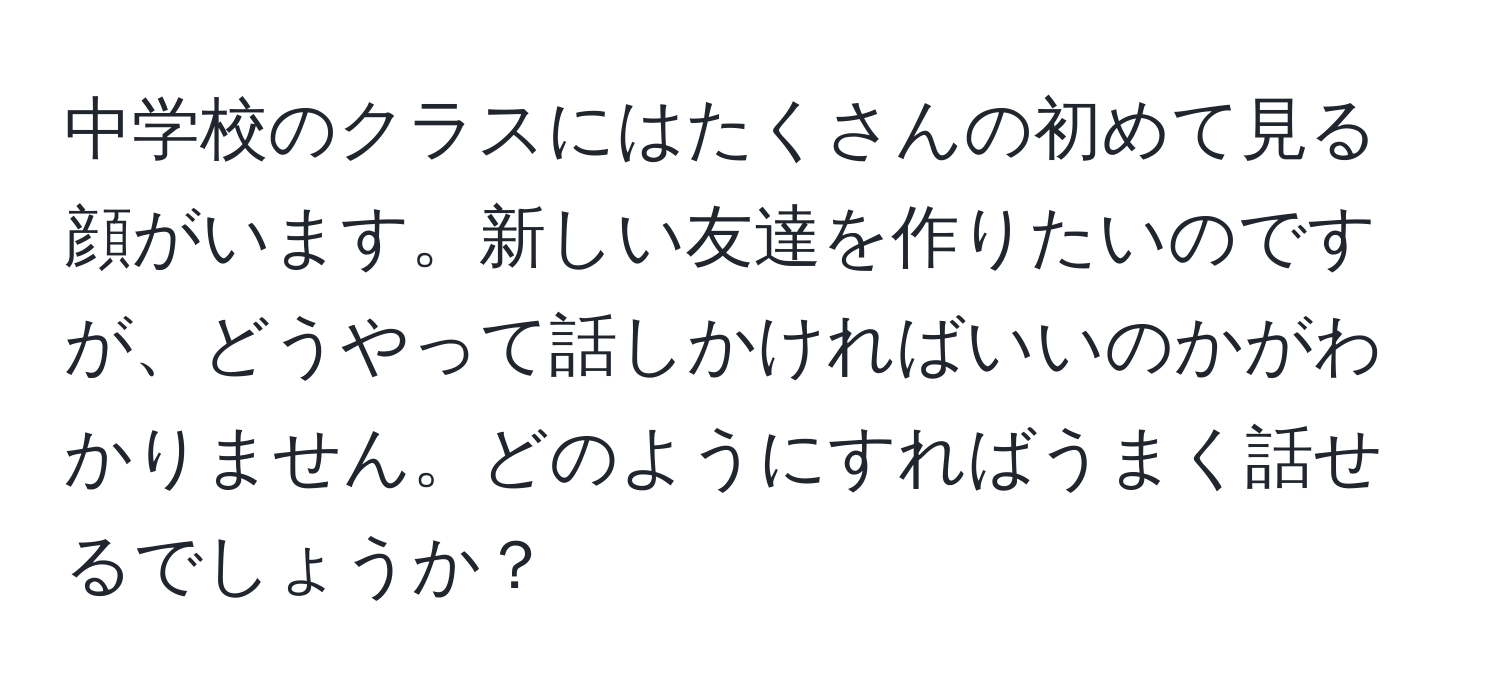 中学校のクラスにはたくさんの初めて見る顔がいます。新しい友達を作りたいのですが、どうやって話しかければいいのかがわかりません。どのようにすればうまく話せるでしょうか？