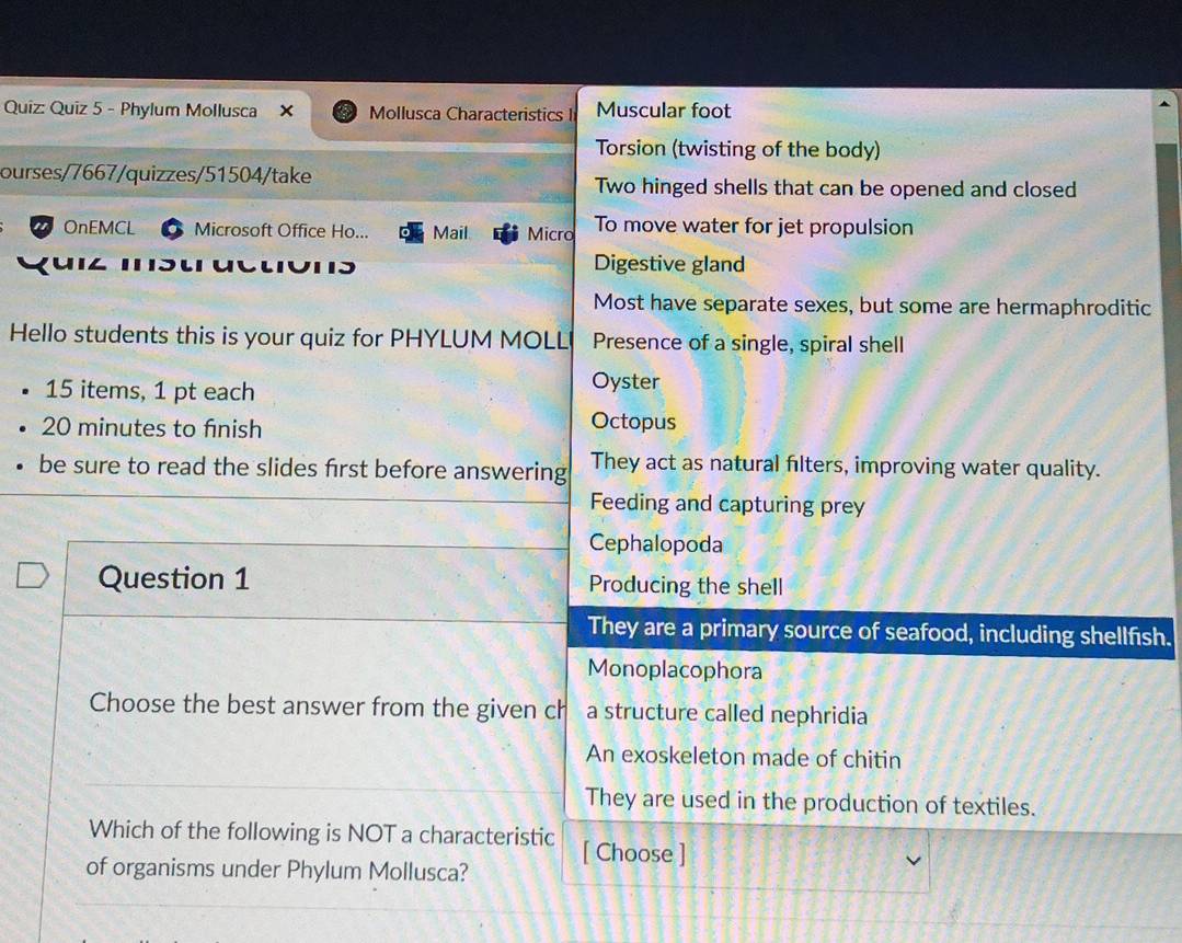 Phylum Mollusca × Mollusca Characteristics I Muscular foot
Torsion (twisting of the body)
ourses/7667/quizzes/51504/take Two hinged shells that can be opened and closed
OnEMCL Microsoft Office Ho... Mail Micro To move water for jet propulsion
Digestive gland
Most have separate sexes, but some are hermaphroditic
Hello students this is your quiz for PHYLUM MOLL Presence of a single, spiral shell
15 items, 1 pt each
Oyster
20 minutes to finish
Octopus
be sure to read the slides first before answering They act as natural filters, improving water quality.
Feeding and capturing prey
Cephalopoda
Question 1 Producing the shell
They are a primary source of seafood, including shellfish.
Monoplacophora
Choose the best answer from the given ch a structure called nephridia
An exoskeleton made of chitin
They are used in the production of textiles.
Which of the following is NOT a characteristic [ Choose ]
of organisms under Phylum Mollusca?