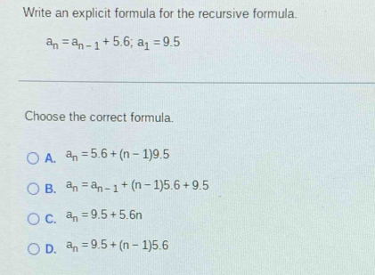 Write an explicit formula for the recursive formula.
a_n=a_n-1+5.6; a_1=9.5
Choose the correct formula.
A. a_n=5.6+(n-1)9.5
B. a_n=a_n-1+(n-1)5.6+9.5
C. a_n=9.5+5.6n
D. a_n=9.5+(n-1)5.6