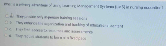 What is a primary advantage of using Learning Management Systems (LMS) in nursing education?
a They provide only in-person training sessions
b. They enhance the organization and tracking of educational content
c. They limit access to resources and assessments
d. They require students to learn at a fixed pace