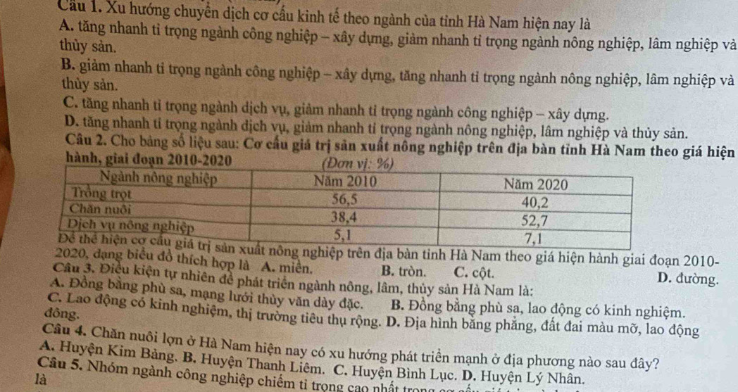 Cầu 1. Xu hướng chuyển dịch cơ cấu kinh tế theo ngành của tỉnh Hà Nam hiện nay là
A. tăng nhanh tỉ trọng ngành công nghiệp - xây dựng, giảm nhanh tỉ trọng ngành nông nghiệp, lâm nghiệp và
thùy sản.
B. giảm nhanh tỉ trọng ngành công nghiệp - xây dựng, tăng nhanh tỉ trọng ngành nông nghiệp, lâm nghiệp và
thùy sản.
C. tăng nhanh tỉ trọng ngành dịch vụ, giảm nhanh tỉ trọng ngành công nghiệp - xây dựng.
D. tăng nhanh tỉ trọng ngành dịch vụ, giảm nhanh tỉ trọng ngành nông nghiệp, lâm nghiệp và thủy sản.
Câu 2. Cho bảng số liệu sau: Cơ cầu giá trị sản xuất nông nghiệp trên địa bàn tỉnh Hà Nam theo giá hiện
hành, giai đoạn 2010-2020
ệp trên địa bàn tỉnh Hà Nam theo giá hiện hành giai đoạn 2010-
020, dạng biểu đồ thích hợp là A. miền. B. tròn. C. cột. D. đường.
Cầu 3. Điều kiện tự nhiên đề phát triển ngành nông, lâm, thủy sản Hà Nam là:
A. Đồng bằng phù sa, mạng lưới thủy văn dày đặc. B. Đồng bằng phù sa, lao động có kinh nghiệm.
đông.
C. Lao động có kỉnh nghiệm, thị trường tiêu thụ rộng. D. Địa hình bằng phẳng, đất đai màu mỡ, lao động
Câu 4. Chăn nuôi lợn ở Hà Nam hiện nay có xu hướng phát triển mạnh ở địa phương nào sau đây?
A. Huyện Kim Bảng, B. Huyện Thanh Liêm. C. Huyện Bình Lục. D. Huyện Lý Nhân.
là
Câu 5. Nhóm ngành công nghiệp chiếm tỉ trọng cao nhất trong