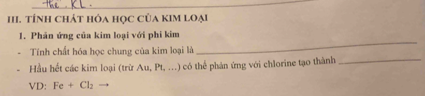 tÍnh chát hóa học của kIM loại 
1. Phản ứng của kim loại với phi kim 
Tính chất hóa học chung của kim loại là 
_ 
Hầu hết các kim loại (trừ Au, Pt, ...) có thể phản ứng với chlorine tạo thành_ 
VD: Fe+Cl_2