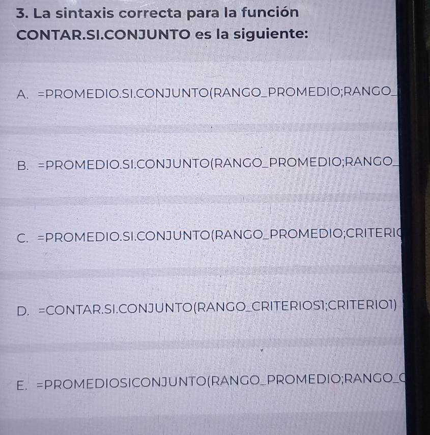 La sintaxis correcta para la función
CONTAR.SI.CONJUNTO es la siguiente:
A. =PROMEDIO.SI.CONJUNTO(RANGO_PROMEDIO;RANGO_
B. =PROMEDIO.SI.CONJUNTO(RANGO_PROMEDIO;RANGO__
C. =PROMEDIO.SI.CONJUNTO(RANGO_PROMEDIO;CRITERIG
D. =CONTAR.SI.CONJUNTO(RANGO_CRITERIOS1;CRITERIO1)
E. =PROMEDIOSICONJUNTO(RANGO_PROMEDIO;RANGO_O