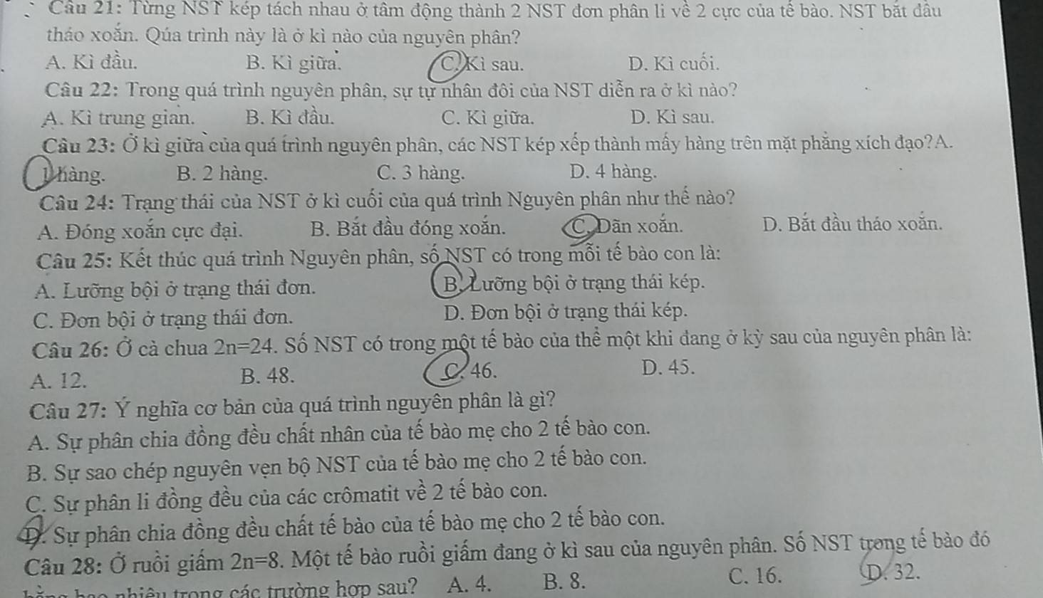 Từng NST kép tách nhau ở tâm động thành 2 NST đơn phân li về 2 cực của tế bào. NST bắt đâu
tháo xoắn. Qúa trình này là ở kì nào của nguyên phân?
A. Kì đầu. B. Kì giữa. C. Kì sau. D. Kì cuối.
Câu 22: Trong quá trình nguyên phân, sự tự nhân đôi của NST diễn ra ở kì nào?
A. Kì trung gian. B. Kì đầu. C. Kì giữa. D. Kì sau.
Câu 23: Ở kì giữa của quá trình nguyên phân, các NST kép xếp thành mấy hàng trên mặt phẳng xích đạo?A.
1 hàng. B. 2 hàng. C. 3 hàng. D. 4 hàng.
Câu 24: Trạng thái của NST ở kì cuối của quá trình Nguyên phân như thế nào?
A. Đóng xoắn cực đại. B. Bắt đầu đóng xoắn. C. Dãn xoắn. D. Bắt đầu tháo xoắn.
Câu 25: Kết thúc quá trình Nguyên phân, số NST có trong mỗi tế bào con là:
A. Lưỡng bội ở trạng thái đơn. B Lưỡng bội ở trạng thái kép.
C. Đơn bội ở trạng thái đơn. D. Đơn bội ở trạng thái kép.
Câu 26: Ở cà chua 2n=24. Số  NST có trong một tế bào của thể một khi đang ở kỳ sau của nguyên phân là:
A. 12. B. 48. C 46.
D. 45.
Câu 27: Ý nghĩa cơ bản của quá trình nguyên phân là gì?
A. Sự phân chia đồng đều chất nhân của tế bào mẹ cho 2 tế bào con.
B. Sự sao chép nguyên vẹn bộ NST của tế bào mẹ cho 2 tế bào con.
C. Sự phân li đồng đều của các crômatit về 2 tế bào con.
D. Sự phân chia đồng đều chất tế bào của tế bào mẹ cho 2 tế bào con.
Câu 28: Ở ruồi giấm 2n=8 F. Một tế bào ruồi giấm đang ở kì sau của nguyên phân. Số NST trong tế bào đó
la  nhiêu trong các trường hợp sau? A. 4. B. 8. C. 16. D. 32.