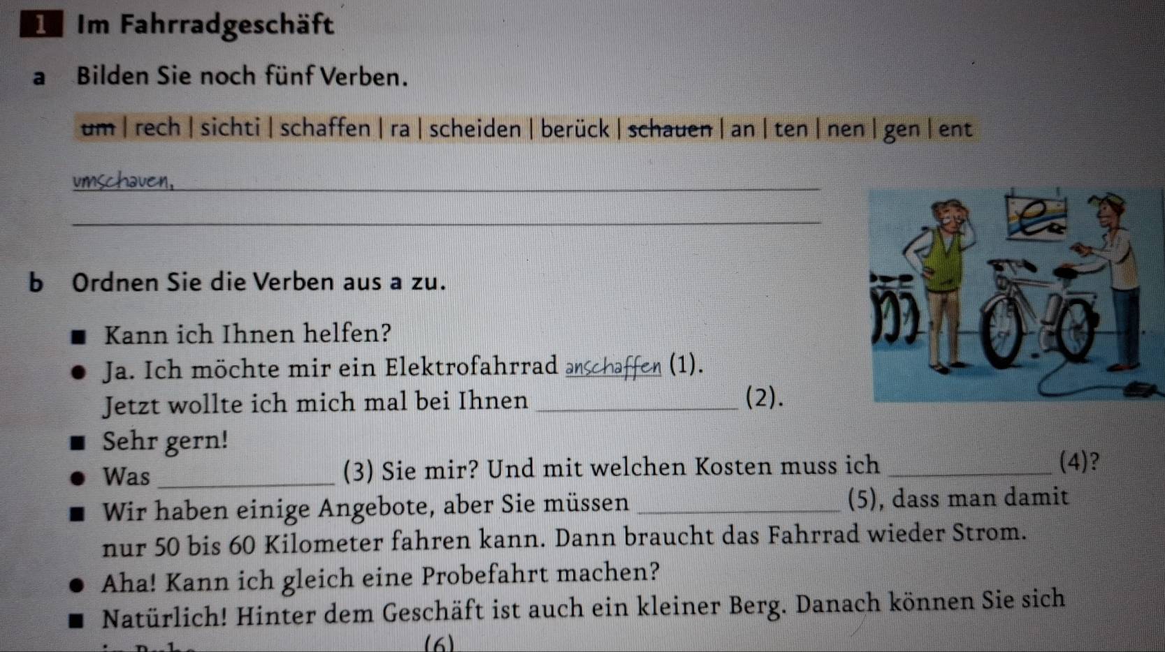 Im Fahrradgeschäft 
a Bilden Sie noch fünf Verben. 
um | rech | sichti| schaffen | ra | scheiden | berück | schauen | an | ten | nen | gen | ent 
umschaven, 
_ 
b Ordnen Sie die Verben aus a zu. 
Kann ich Ihnen helfen? 
Ja. Ich möchte mir ein Elektrofahrrad anschaffen (1). 
Jetzt wollte ich mich mal bei Ihnen_ 
(2). 
Sehr gern! 
Was _(3) Sie mir? Und mit welchen Kosten muss ich _(4)? 
Wir haben einige Angebote, aber Sie müssen _(5), dass man damit 
nur 50 bis 60 Kilometer fahren kann. Dann braucht das Fahrrad wieder Strom. 
Aha! Kann ich gleich eine Probefahrt machen? 
Natürlich! Hinter dem Geschäft ist auch ein kleiner Berg. Danach können Sie sich 
(6)