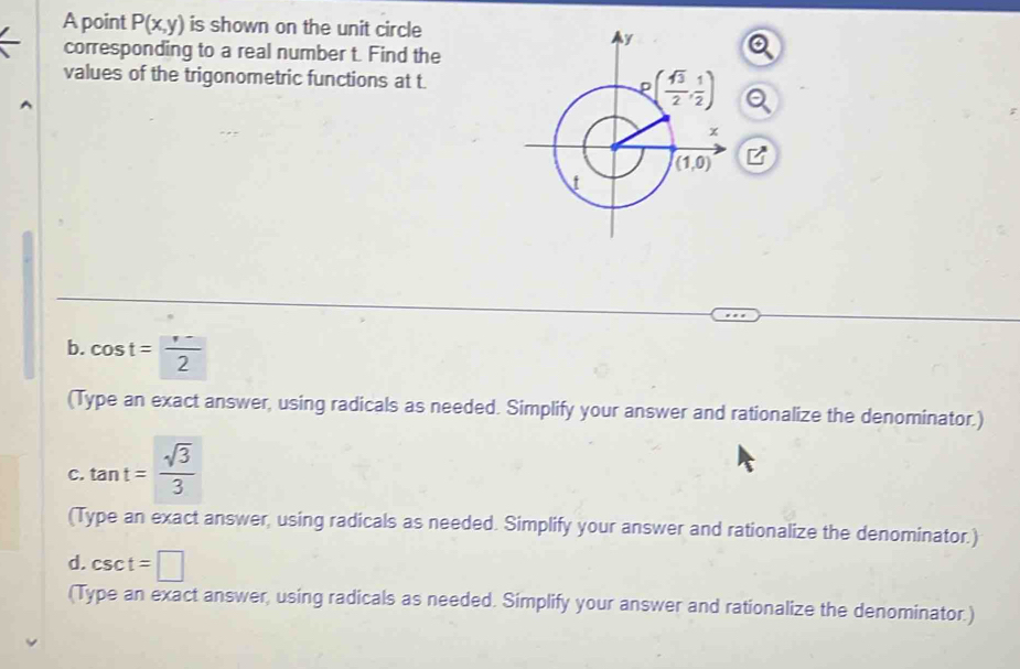 A point P(x,y) is shown on the unit circle
corresponding to a real number t. Find the
values of the trigonometric functions at t.Q
B
b. cos t=frac  frac ·  
(Type an exact answer, using radicals as needed. Simplify your answer and rationalize the denominator.)
C. tan t= sqrt(3)/3 
(Type an exact answer, using radicals as needed. Simplify your answer and rationalize the denominator.)
d. csc t=□
(Type an exact answer, using radicals as needed. Simplify your answer and rationalize the denominator.)