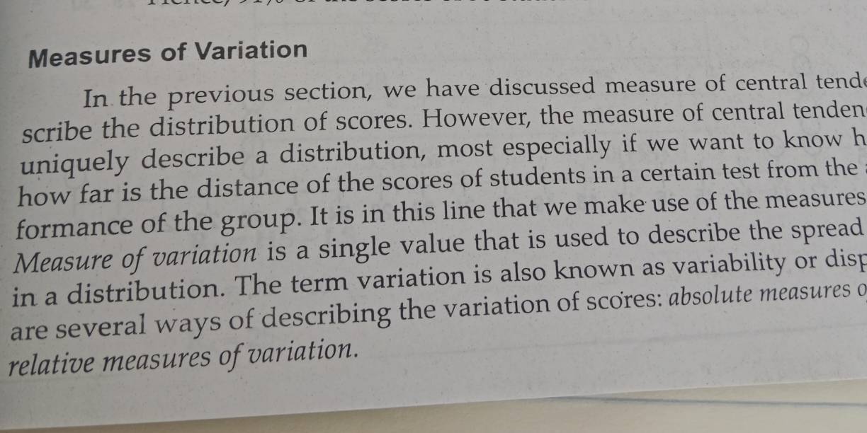 Measures of Variation 
In the previous section, we have discussed measure of central tende 
scribe the distribution of scores. However, the measure of central tenden 
uniquely describe a distribution, most especially if we want to know h 
how far is the distance of the scores of students in a certain test from the 
formance of the group. It is in this line that we make use of the measures 
Measure of variation is a single value that is used to describe the spread 
in a distribution. The term variation is also known as variability or disp 
are several ways of describing the variation of scores: absolute measures o 
relative measures of variation.