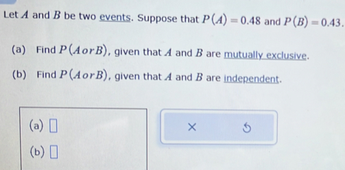 Let A and B be two events. Suppose that P(A)=0.48 and P(B)=0.43. 
(a) Find P(AorB) , given that A and B are mutually exclusive. 
(b) Find P(AorB) , given that A and B are independent. 
(a) □ × 
(b) □