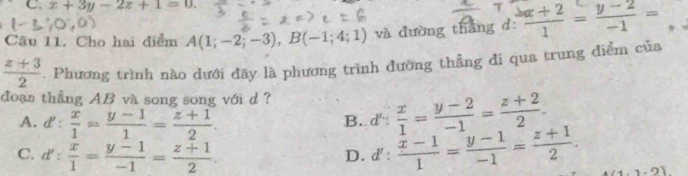 x+3y-2z+1=0. 
Câu 11. Cho hai điểm A(1;-2;-3), B(-1;4;1) và dường thắng d:  (x+2)/1 = (y-2)/-1 =
 (z+3)/2 . Phương trình nào dưới đãy là phương trình đường thẳng đi qua trung điểm của
doạn thẳng AB và song song với d ?
A. d': x/1 = (y-1)/1 = (z+1)/2 .
B. d' :  x/1 = (y-2)/-1 = (z+2)/2 .
D.
C. d': x/1 = (y-1)/-1 = (z+1)/2 . d' :  (x-1)/1 = (y-1)/-1 = (z+1)/2 . 1.1· 2)