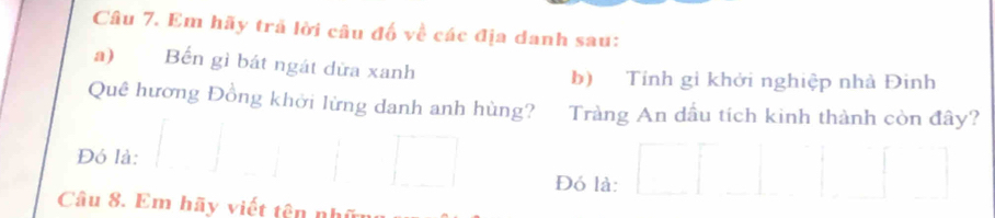 Em hãy trã lời câu đố về các địa danh sau: 
a) Bến gì bát ngát dừa xanh 
b) Tính gỉ khởi nghiệp nhà Đinh 
Quê hương Đồng khởi lừng danh anh hùng? Tràng An dầu tích kinh thành còn đây? 
Đó là: 
Đó là: 
Câu 8. Em hãy viết tên n