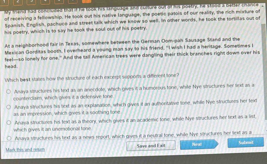 My friend had concluded that if he took his language and culture out of his poetry, he stood a better chance
of receiving a fellowship. He took out his native language, the poetic patois of our reality, the rich mixture of
Spanish, English, pachuco and street talk which we know so well. In other words, he took the tortillas out of
his poetry, which is to say he took the soul out of his poetry.
At a neighborhood fair in Texas, somewhere between the German Oom-pah Sausage Stand and the
Mexican Gorditas booth, I overheard a young man say to his friend, “I wish I had a heritage. Sometimes I
feel—so lonely for one.” And the tall American trees were dangling their thick branches right down over his
head.
Which best states how the structure of each excerpt supports a different tone?
Anaya structures his text as an anecdote, which gives it a humorous tone, while Nye structures her text as a
counterclaim, which gives it a defensive tone.
Anaya structures his text as an explanation, which gives it an authoritative tone, while Nye structures her text
as an impression, which gives it a soothing tone.
Anaya structures his text as a theory, which gives it an academic tone, while Nye structures her text as a list,
which gives it an unemotional tone.
Anaya structures his text as a news report, which gives it a neutral tone, while Nye structures her text as a
Mark this and return Save and Exit Next Submit