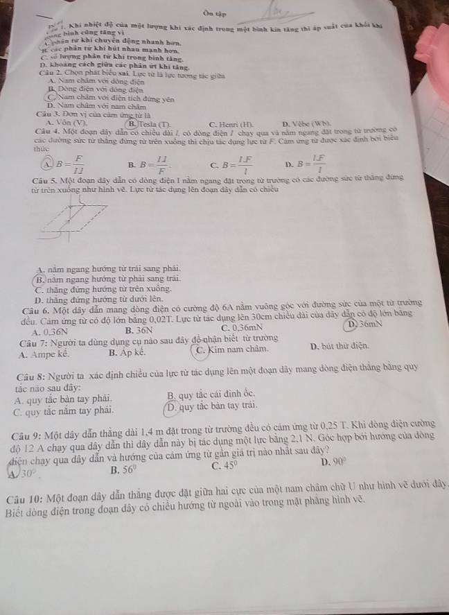 Ôn tập
fóng bình cũng tăng vì C Khi nhiệt độ của một lượng khi xác định trong một bình kin tăng thì áp suất của khối kỳ
T  hân từ khi chuyên động nhanh hơn,
1 các phân tử khí hút nhau mạnh hơn.
C số hượng phân từ khí trong bình tăng,
D. khoảng cách giữa các phân ứt khi tăng
Câu 2. Chọn phát biểu sai. Lực từ là lực tương tác giữa
A. Nam châm với động điện
BDòng điện với đòng điện
C Nam châm với diện tích đứng yên
D. Nam châm với nam châm
Cầu 3. Đơn vị của cảm ứng từ là
A. V overline On(V) B. Tesla (T) C. Henri (H). D. Vebe (Wh)
Câu 4. Một đoạn dây dẫn có chiều dài 7, có đòng điện 7 chạy qua và năm ngang đặt trong từ trường có
các đường sức từ thắng đựng từ trên xuông thì chịu tác dụng lực từ F. Cảm ứng từ được xác định bởi biểu
thức
a B= F/IJ  B. B= 11/F . C. B= (I.F)/l  D. B= (I.F)/I 
Câu 5. Một đoạn dây dẫn có dòng điện 1 nằm ngang đặt trong từ trường có các đường sức từ thăng đứng
từ trên xuống như hình vẽ. Lực từ tác dụng lên đoạn dảy dẫn có chiếu
A. nằm ngang hướng từ trái sang phải.
B năm ngang hướng từ phải sang trải
C. thăng đứng hướng từ trên xuông.
D. thăng đứng hướng từ dưới lên.
Câu 6. Một dây dẫn mang dòng điện có cường độ 6A nằm vuông góc với đường sức của một từ trường
đều. Cảm ứng từ có độ lớn bằng 0,02T. Lực từ tác dụng lên 30cm chiều dài của đây dẫn có độ lớn bảng
A. 0.36N B. 36N C. 0,36mN D. 36mN
Câu 7: Người ta dùng dụng cụ nào sau đây đồ nhận biết từ trường
A. Ampe kê. B. Áp kê. C. Kim nam châm D. bút thứ điện.
Câu 8: Người ta xác định chiều của lực từ tác dụng lên một đoạn dây mang dòng điện thắng bằng quy
tắc nào sau đây:
A. quy tắc bàn tay phải. B. quy tắc cái đinh ốc.
C. quy tắc năm tay phải. D. quy tắc bản tay trái.
Câu 9: Một dây dẫn thẳng dài 1,4 m đặt trong từ trường đều có cám ứng từ 0,25 T. Khi đông điện cường
độ 12 A chạy qua dây dẫn thì dây dẫn này bị tác dụng một lực bằng 2,1 N. Góc hợp bới hướng của đòng
diện chay qua dây dẫn và hướng của cảm ứng từ gần giá trị nào nhất sau đây?
A 30°. B. 56° C. 45° D. 90°
Câu 10: Một đoạn dây dẫn thắng được đặt giữa hai cực của một nam châm chữ U như hình về dưới đây
Biết đòng điện trong đoạn dây có chiều hướng từ ngoài vào trong mặt phẳng hình vẽ.