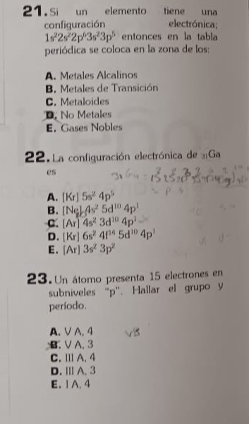 Si un elemento tiene una
configuración electrónica;
1s^22s^22p^63s^23p^5 entonces en la tabla
periódica se coloca en la zona de los:
A. Metales Alcalinos
B. Metales de Transición
C. Metaloides
D No Metales
E. Gases Nobles
22. La configuración electrónica de Ga
es
A. [Kr]5s^24p^5
B. [Ne)_s^24s^25d^(10)4p^1
C. [Ar]4s^23d^(10)4p^1
D. [Kr]6s^24f^(14)5d^(10)4p^1
E. [Ar]3s^23p^2
23.Un átomo presenta 15 electrones en
subniveles “ p ”. Hallar el grupo y
período.
A. V A. 4
B. V A. 3
C.ⅢA. 4
D. ⅢA. 3
E. 1 A. 4