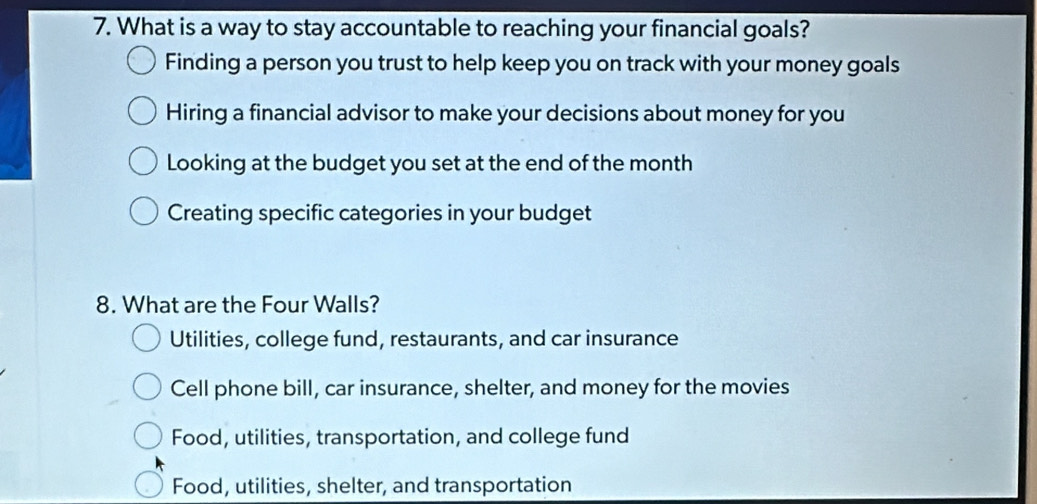 What is a way to stay accountable to reaching your financial goals?
Finding a person you trust to help keep you on track with your money goals
Hiring a financial advisor to make your decisions about money for you
Looking at the budget you set at the end of the month
Creating specific categories in your budget
8. What are the Four Walls?
Utilities, college fund, restaurants, and car insurance
Cell phone bill, car insurance, shelter, and money for the movies
Food, utilities, transportation, and college fund
Food, utilities, shelter, and transportation