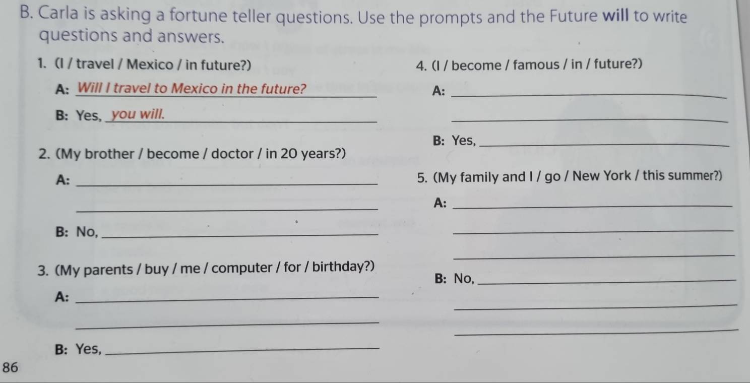 Carla is asking a fortune teller questions. Use the prompts and the Future will to write 
questions and answers. 
1. (I / travel / Mexico / in future?) 4. (I / become / famous / in / future?) 
A: Will I travel to Mexico in the future? _A:_ 
B: Yes, _you will._ 
_ 
B: Yes,_ 
2. (My brother / become / doctor / in 20 years?) 
A: _5. (My family and I / go / New York / this summer?) 
_ 
A:_ 
B: No,_ 
_ 
_ 
3. (My parents / buy / me / computer / for / birthday?) 
B: No,_ 
_ 
A:_ 
_ 
_ 
B: Yes,_ 
86