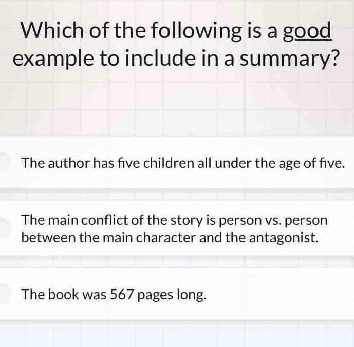 Which of the following is a good
example to include in a summary?
The author has five children all under the age of five.
The main conflict of the story is person vs. person
between the main character and the antagonist.
The book was 567 pages long.