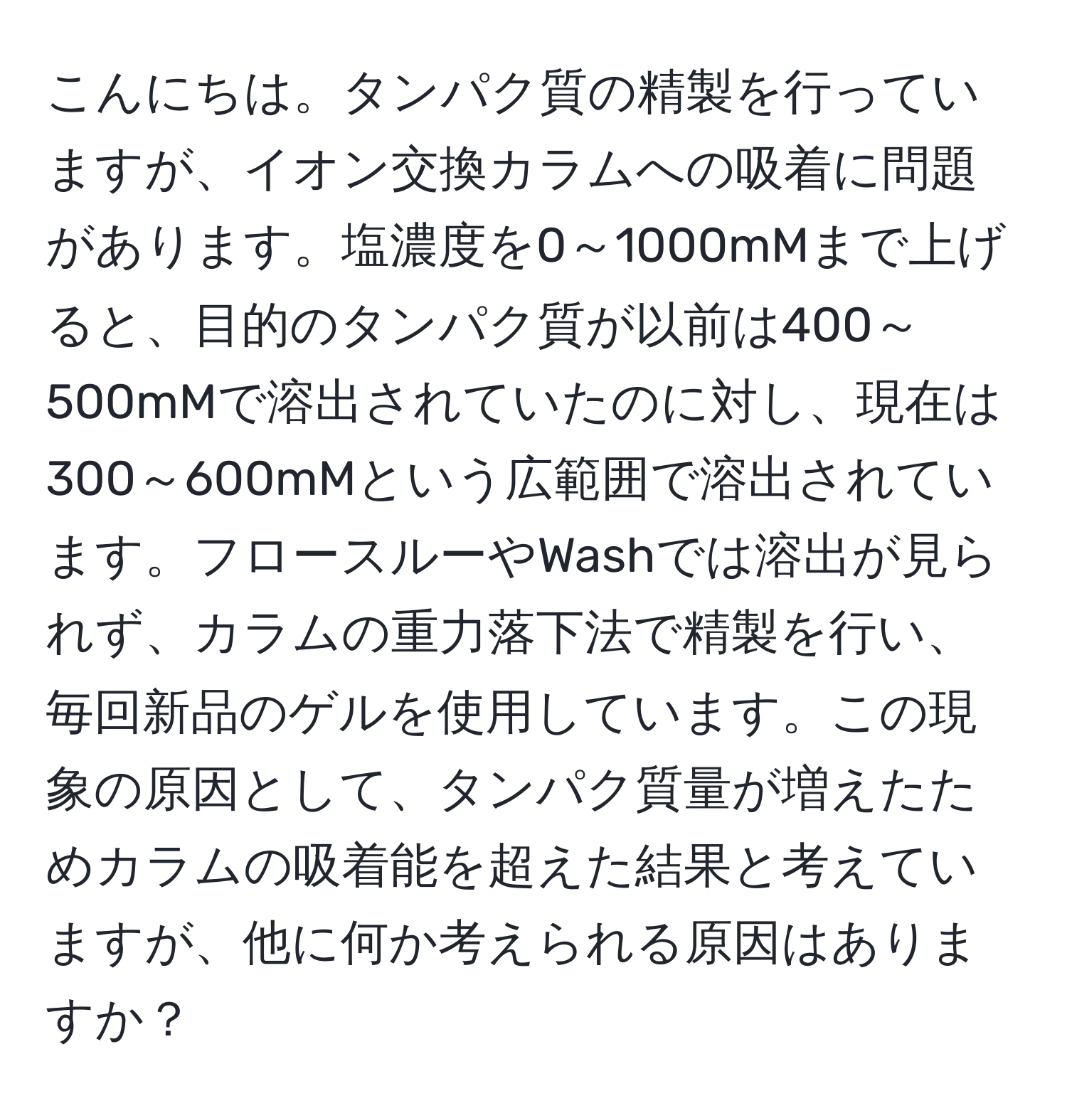 こんにちは。タンパク質の精製を行っていますが、イオン交換カラムへの吸着に問題があります。塩濃度を0～1000mMまで上げると、目的のタンパク質が以前は400～500mMで溶出されていたのに対し、現在は300～600mMという広範囲で溶出されています。フロースルーやWashでは溶出が見られず、カラムの重力落下法で精製を行い、毎回新品のゲルを使用しています。この現象の原因として、タンパク質量が増えたためカラムの吸着能を超えた結果と考えていますが、他に何か考えられる原因はありますか？