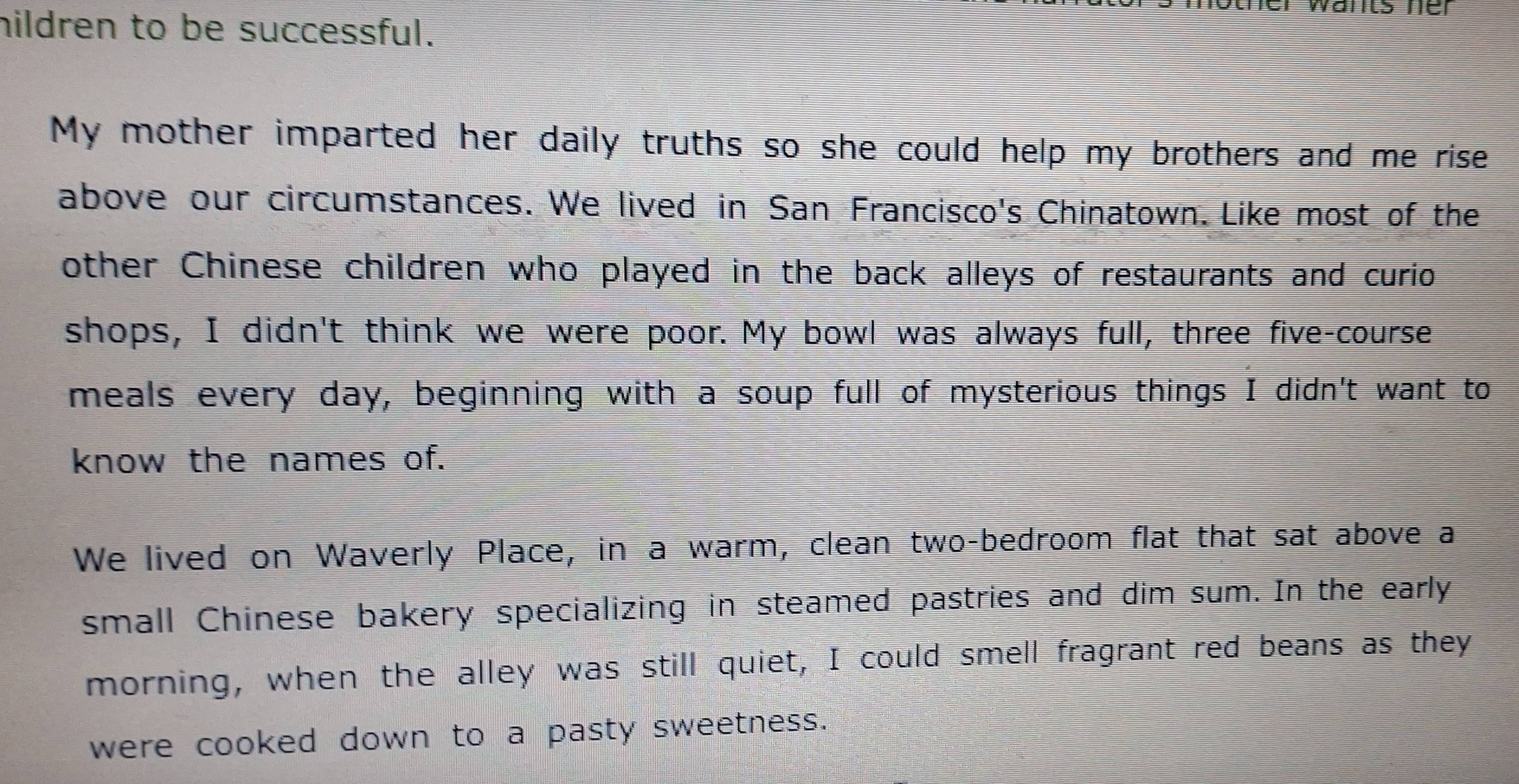 warts ne 
hildren to be successful. 
My mother imparted her daily truths so she could help my brothers and me rise 
above our circumstances. We lived in San Francisco's Chinatown. Like most of the 
other Chinese children who played in the back alleys of restaurants and curio 
shops, I didn't think we were poor. My bowl was always full, three five-course 
meals every day, beginning with a soup full of mysterious things I didn't want to 
know the names of. 
We lived on Waverly Place, in a warm, clean two-bedroom flat that sat above a 
small Chinese bakery specializing in steamed pastries and dim sum. In the early 
morning, when the alley was still quiet, I could smell fragrant red beans as they 
were cooked down to a pasty sweetness.