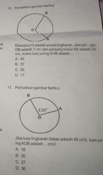 Perhatikan gambar berikut
at Diketahui O adalah pusat lingkaran. Jika jari - jari
ar OB adalah 7 cm dan panjang busur AB adalah 22
cm, maka luas juring AOB adalah...
A. 45
B. 57
C. 65
D. 77
11. Perhatikan gambar berikut
a
Jika luas lingkaran diatas adalah 48 cm2, luas jur
ing AOB adalah... cm2
A. 18
B. 20
C. 27
D. 36