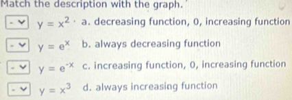 Match the description with the graph.
y=x^2· a. decreasing function, 0, increasing function
y=e^x b. always decreasing function
y=e^(-x) c. increasing function, 0, increasing function
ν y=x^3 d. always increasing function