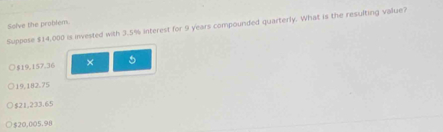 Solve the problem.
Suppose $14,000 is invested with 3.5% interest for 9 years compounded quarterly. What is the resulting value?
$19,157.36 ×
19,182.75
$21,233.65
$20,005.98