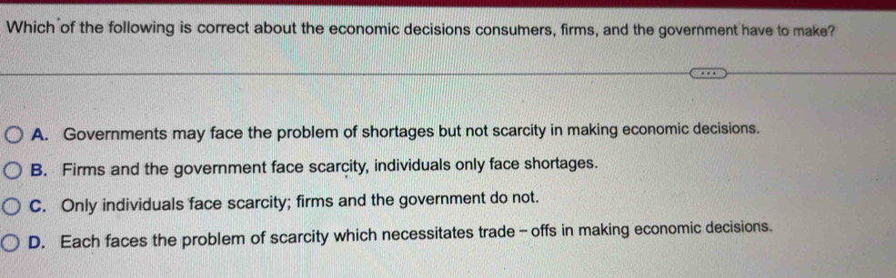 Which of the following is correct about the economic decisions consumers, firms, and the government have to make?
A. Governments may face the problem of shortages but not scarcity in making economic decisions.
B. Firms and the government face scarcity, individuals only face shortages.
C. Only individuals face scarcity; firms and the government do not.
D. Each faces the problem of scarcity which necessitates trade-offs in making economic decisions.