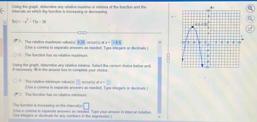 Using the graph, determine any relative maxima or minima of the function and the
intervals on which the function is increasing or decreasing.
f(x)=-x^2-13x-38
A. The relative maximum value(s) 4.25 occur(s) at x=-6.5
(Use a comma to separate answers as needed. Type integers or decimals.)
B. The function has no relative maximum. 
Using the graph, determine any relative minima. Select the correct choice below and,
if necessary, fill in the answer box to complete your choice.
A. The relative minimum value(s) □ occur(s) at x=□ .
(Use a comma to separate answers as needed. Type integers or decimals.)
B. The function has no relative minimum
The function is increasing on the interval(s) □
(Use a comma to separate answers as needed. Type your answer in interval notation.
Use integers or decimals for any numbers in the expression.)