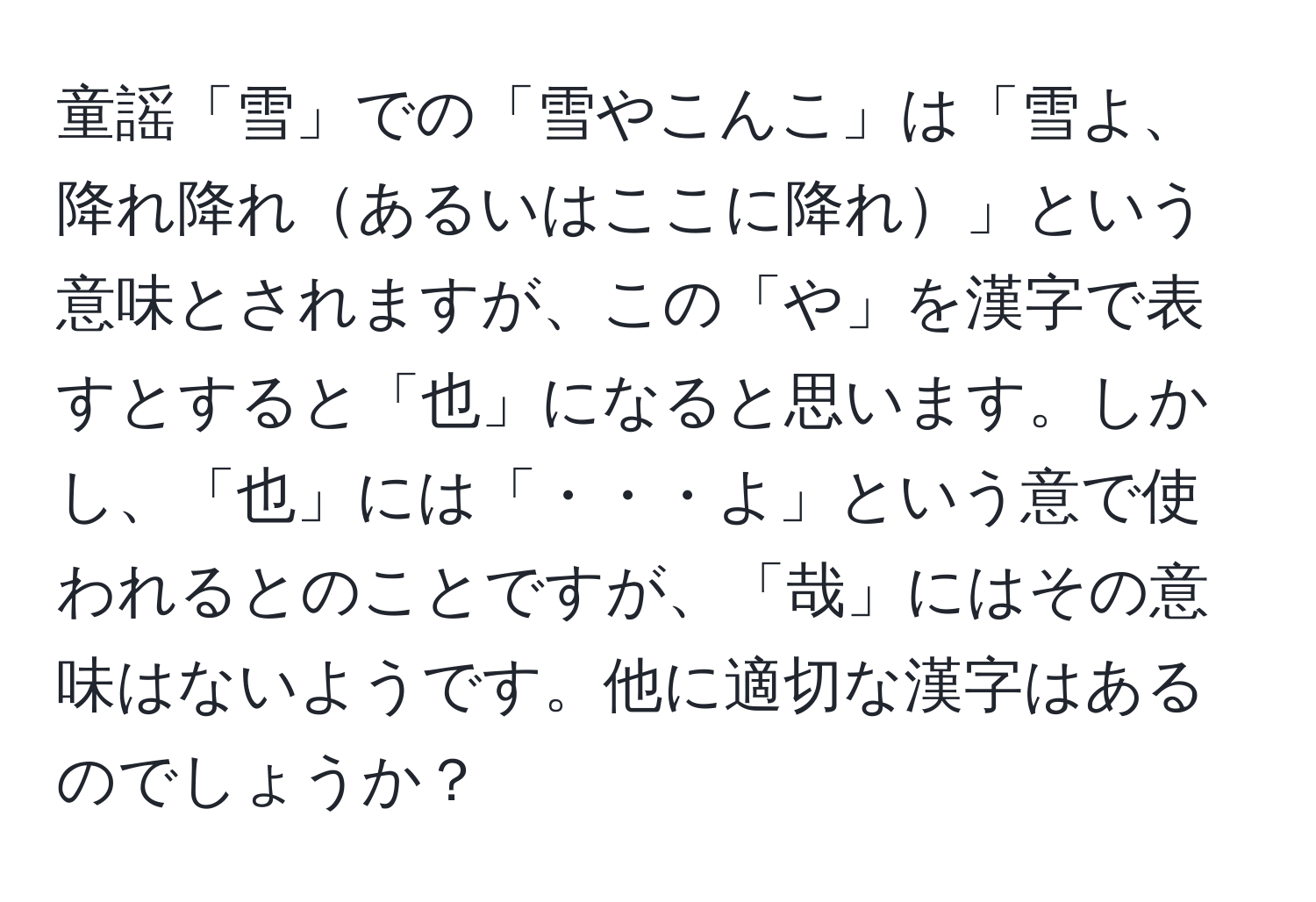 童謡「雪」での「雪やこんこ」は「雪よ、降れ降れあるいはここに降れ」という意味とされますが、この「や」を漢字で表すとすると「也」になると思います。しかし、「也」には「・・・よ」という意で使われるとのことですが、「哉」にはその意味はないようです。他に適切な漢字はあるのでしょうか？