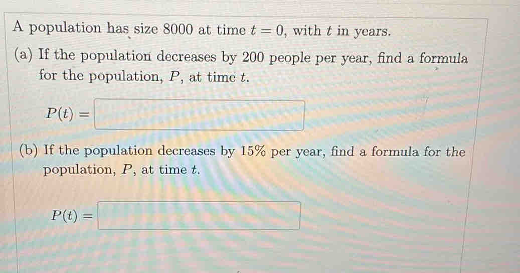 A population has size 8000 at time t=0 , with t in years. 
(a) If the population decreases by 200 people per year, find a formula 
for the population, P, at time t.
P(t)=□
(b) If the population decreases by 15% per year, find a formula for the 
population, P, at time t.
P(t)=□