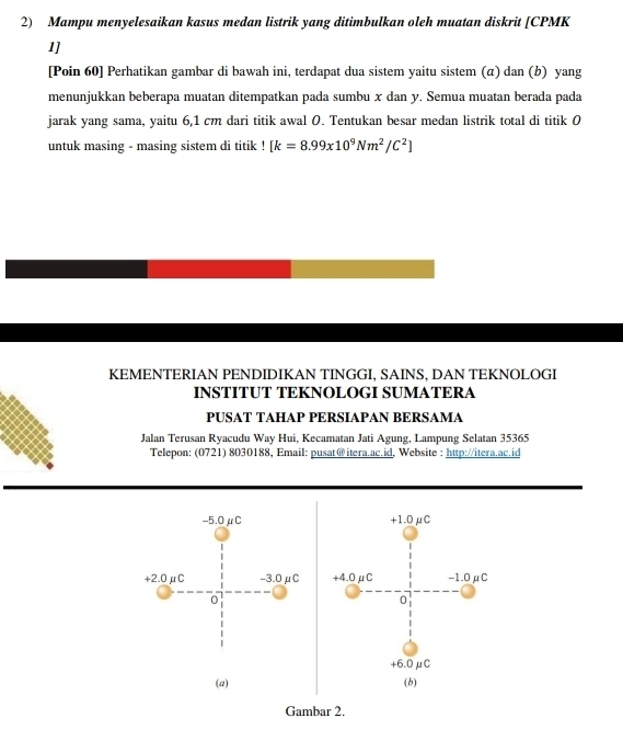 Mampu menyelesaikan kasus medan listrik yang ditimbulkan oleh muatan diskrit [ CPMK
1]
[Poin 60] Perhatikan gambar di bawah ini, terdapat dua sistem yaitu sistem (α) dan (b) yang
menunjukkan beberapa muatan ditempatkan pada sumbu x dan y. Semua muatan berada pada
jarak yang sama, yaitu 6,1 cm dari titik awal 0. Tentukan besar medan listrik total di titik 0
untuk masing - masing sistem di titik [k=8.99x10^9Nm^2/C^2]
KEMENTERIAN PENDIDIKAN TINGGI, SAINS, DAN TEKNOLOGI
INSTITUT TEKNOLOGI SUMATERA
PUSAT TAHAP PERSIAPAN BERSAMA
Jalan Terusan Ryacudu Way Hui, Kecamatan Jati Agung, Lampung Selatan 35365
Telepon: (0721) 8030188, Email: pusat@itera.ac.id, Website : http://itera.ac.id
-5.0μC +1.0μC
+2.0μC -3.0μC +4.0μC -1.0μC
0
0
+6.0μC
(a) (b)
Gambar 2.